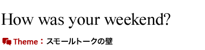 How was your weekend?　スモールトークの壁