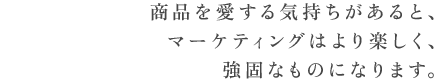 商品を愛する気持ちがあると、マーケティングはより楽しく、強固なものになります。