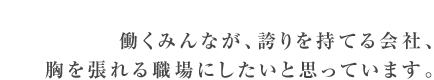 働くみんなが、誇りを持てる会社、胸を張れる職場にしたいと思っています。