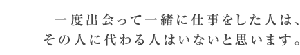 一度出会って一緒に仕事をした人は、その人に代わる人はいないと思います