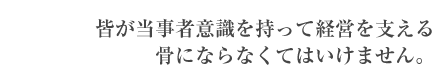 皆が当事者意識を持って経営を支える骨にならなくてはいけません。
